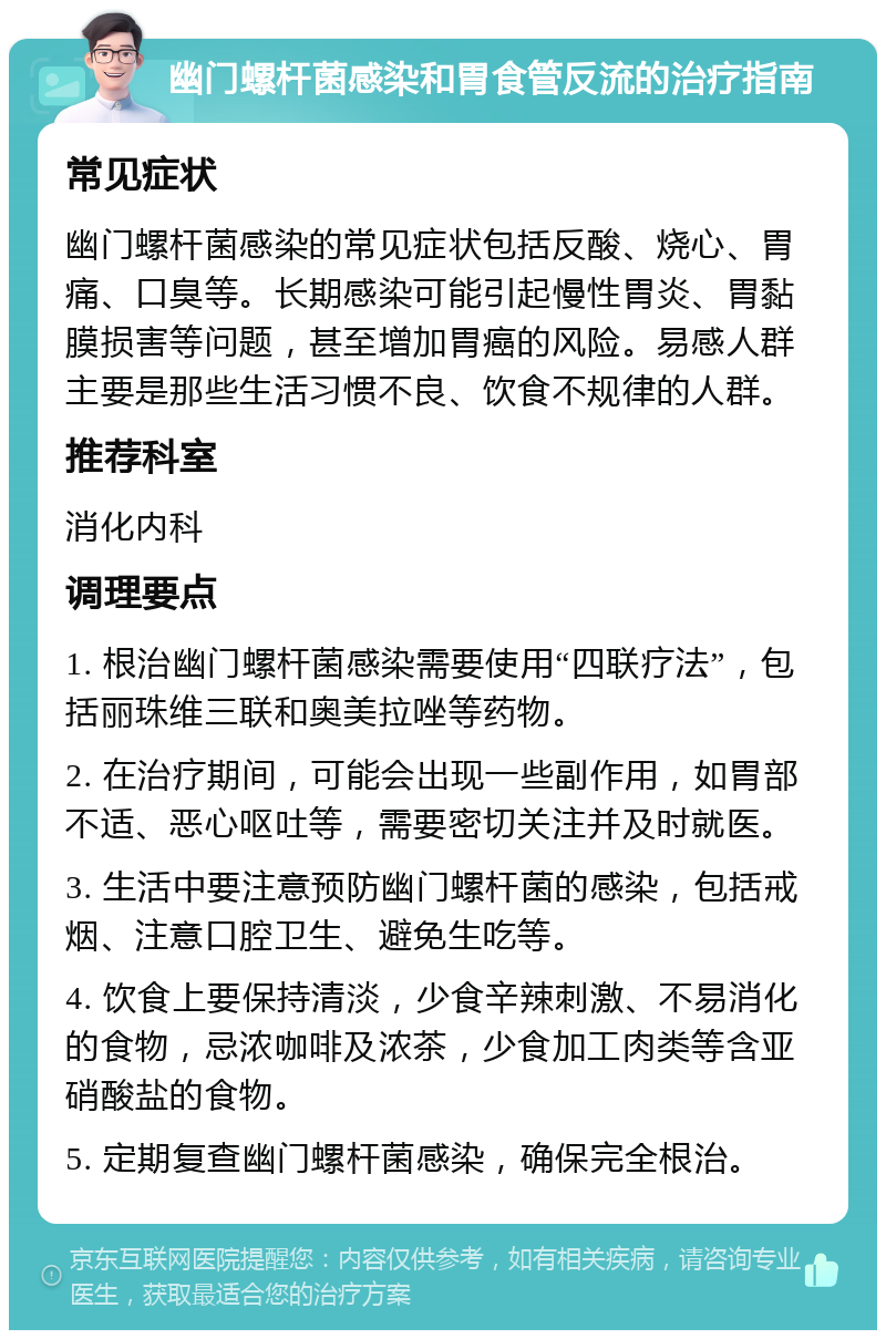 幽门螺杆菌感染和胃食管反流的治疗指南 常见症状 幽门螺杆菌感染的常见症状包括反酸、烧心、胃痛、口臭等。长期感染可能引起慢性胃炎、胃黏膜损害等问题，甚至增加胃癌的风险。易感人群主要是那些生活习惯不良、饮食不规律的人群。 推荐科室 消化内科 调理要点 1. 根治幽门螺杆菌感染需要使用“四联疗法”，包括丽珠维三联和奥美拉唑等药物。 2. 在治疗期间，可能会出现一些副作用，如胃部不适、恶心呕吐等，需要密切关注并及时就医。 3. 生活中要注意预防幽门螺杆菌的感染，包括戒烟、注意口腔卫生、避免生吃等。 4. 饮食上要保持清淡，少食辛辣刺激、不易消化的食物，忌浓咖啡及浓茶，少食加工肉类等含亚硝酸盐的食物。 5. 定期复查幽门螺杆菌感染，确保完全根治。