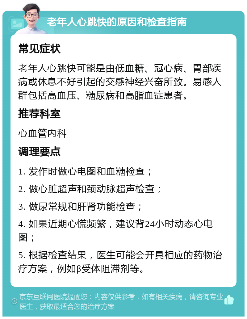 老年人心跳快的原因和检查指南 常见症状 老年人心跳快可能是由低血糖、冠心病、胃部疾病或休息不好引起的交感神经兴奋所致。易感人群包括高血压、糖尿病和高脂血症患者。 推荐科室 心血管内科 调理要点 1. 发作时做心电图和血糖检查； 2. 做心脏超声和颈动脉超声检查； 3. 做尿常规和肝肾功能检查； 4. 如果近期心慌频繁，建议背24小时动态心电图； 5. 根据检查结果，医生可能会开具相应的药物治疗方案，例如β受体阻滞剂等。