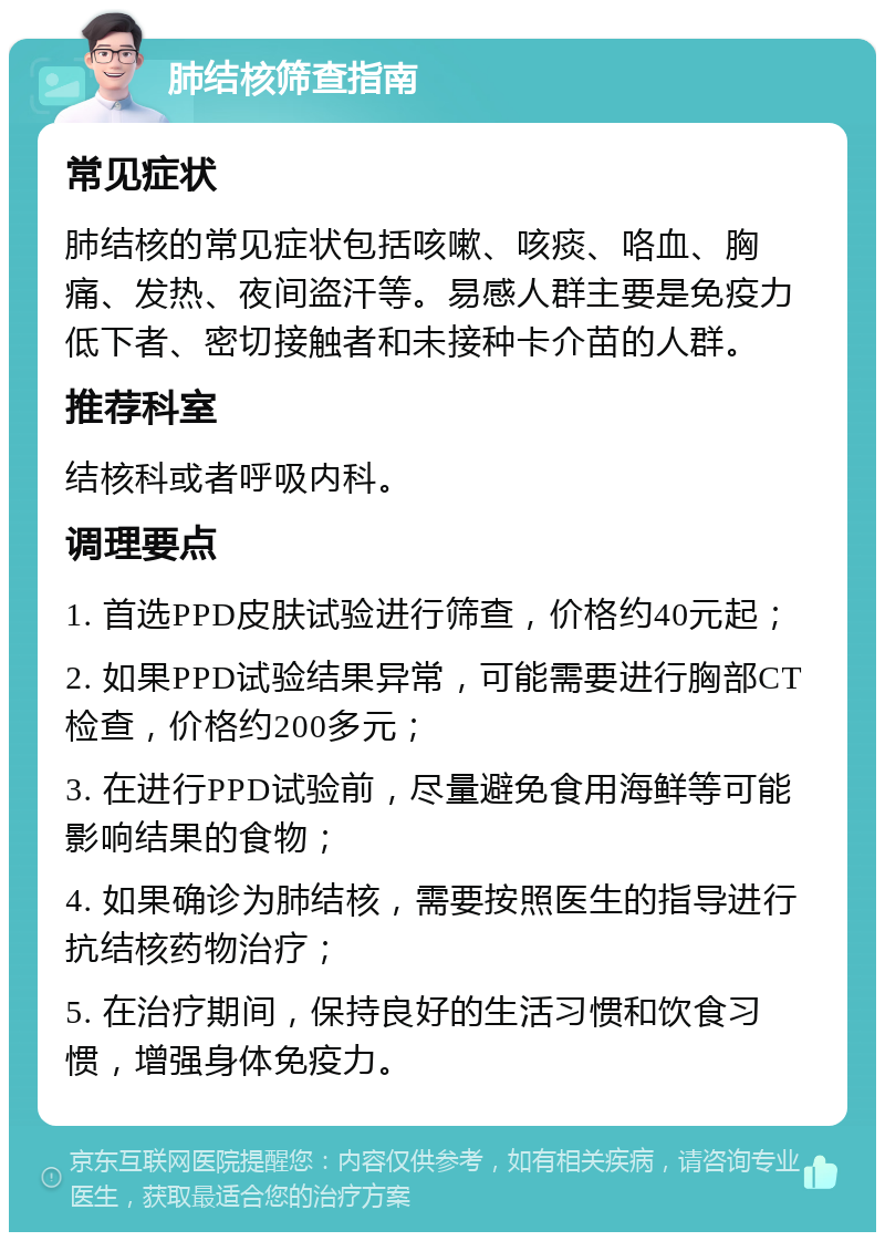 肺结核筛查指南 常见症状 肺结核的常见症状包括咳嗽、咳痰、咯血、胸痛、发热、夜间盗汗等。易感人群主要是免疫力低下者、密切接触者和未接种卡介苗的人群。 推荐科室 结核科或者呼吸内科。 调理要点 1. 首选PPD皮肤试验进行筛查，价格约40元起； 2. 如果PPD试验结果异常，可能需要进行胸部CT检查，价格约200多元； 3. 在进行PPD试验前，尽量避免食用海鲜等可能影响结果的食物； 4. 如果确诊为肺结核，需要按照医生的指导进行抗结核药物治疗； 5. 在治疗期间，保持良好的生活习惯和饮食习惯，增强身体免疫力。