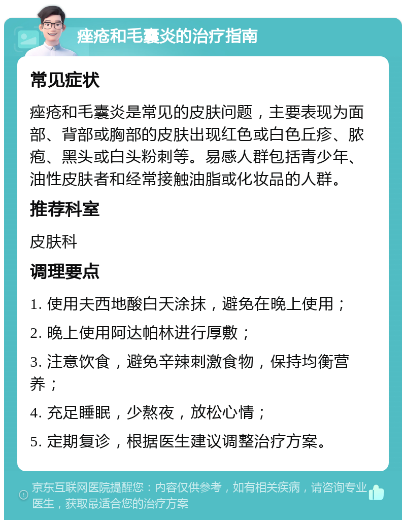 痤疮和毛囊炎的治疗指南 常见症状 痤疮和毛囊炎是常见的皮肤问题，主要表现为面部、背部或胸部的皮肤出现红色或白色丘疹、脓疱、黑头或白头粉刺等。易感人群包括青少年、油性皮肤者和经常接触油脂或化妆品的人群。 推荐科室 皮肤科 调理要点 1. 使用夫西地酸白天涂抹，避免在晚上使用； 2. 晚上使用阿达帕林进行厚敷； 3. 注意饮食，避免辛辣刺激食物，保持均衡营养； 4. 充足睡眠，少熬夜，放松心情； 5. 定期复诊，根据医生建议调整治疗方案。