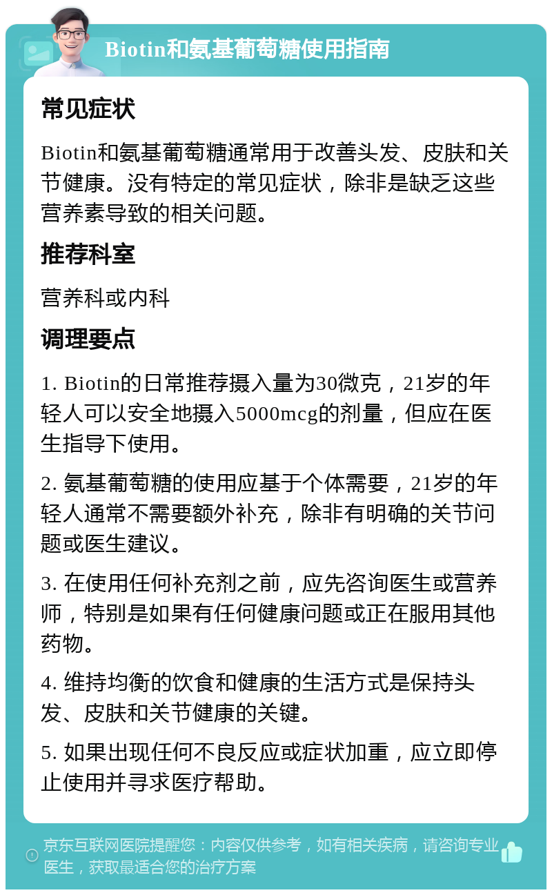 Biotin和氨基葡萄糖使用指南 常见症状 Biotin和氨基葡萄糖通常用于改善头发、皮肤和关节健康。没有特定的常见症状，除非是缺乏这些营养素导致的相关问题。 推荐科室 营养科或内科 调理要点 1. Biotin的日常推荐摄入量为30微克，21岁的年轻人可以安全地摄入5000mcg的剂量，但应在医生指导下使用。 2. 氨基葡萄糖的使用应基于个体需要，21岁的年轻人通常不需要额外补充，除非有明确的关节问题或医生建议。 3. 在使用任何补充剂之前，应先咨询医生或营养师，特别是如果有任何健康问题或正在服用其他药物。 4. 维持均衡的饮食和健康的生活方式是保持头发、皮肤和关节健康的关键。 5. 如果出现任何不良反应或症状加重，应立即停止使用并寻求医疗帮助。