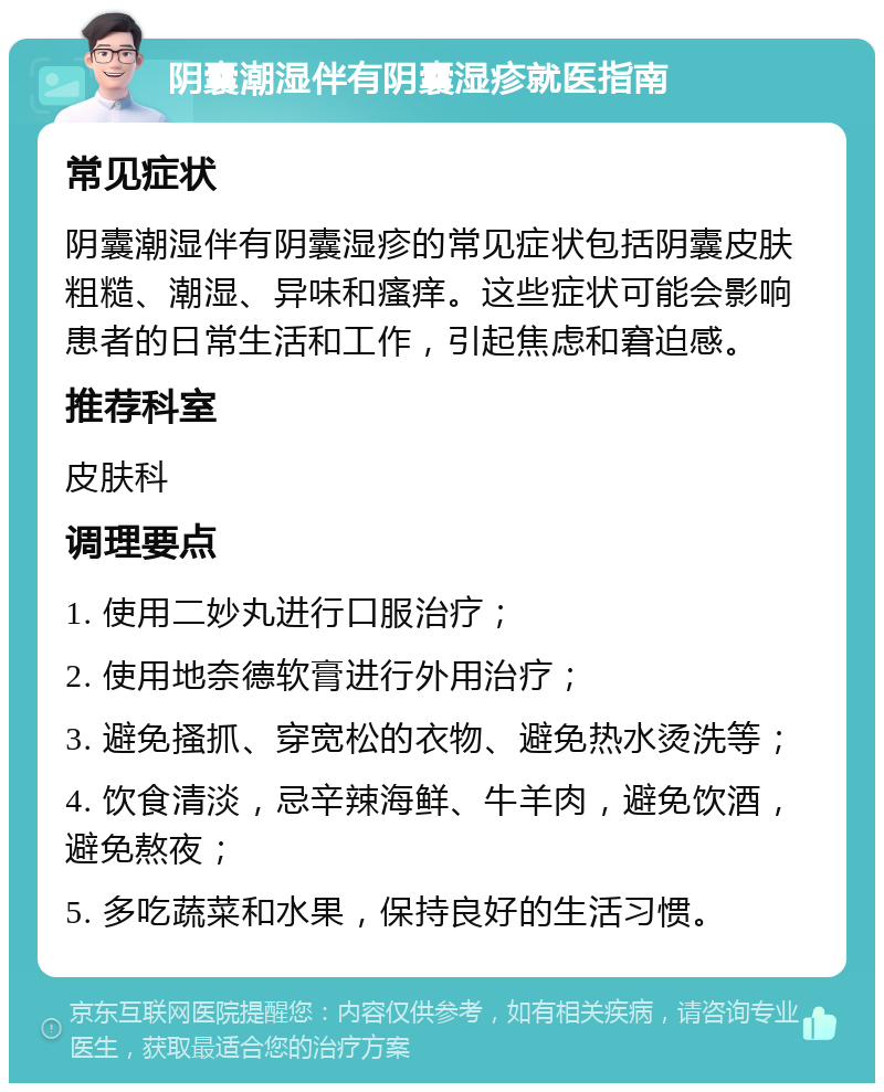 阴囊潮湿伴有阴囊湿疹就医指南 常见症状 阴囊潮湿伴有阴囊湿疹的常见症状包括阴囊皮肤粗糙、潮湿、异味和瘙痒。这些症状可能会影响患者的日常生活和工作，引起焦虑和窘迫感。 推荐科室 皮肤科 调理要点 1. 使用二妙丸进行口服治疗； 2. 使用地奈德软膏进行外用治疗； 3. 避免搔抓、穿宽松的衣物、避免热水烫洗等； 4. 饮食清淡，忌辛辣海鲜、牛羊肉，避免饮酒，避免熬夜； 5. 多吃蔬菜和水果，保持良好的生活习惯。