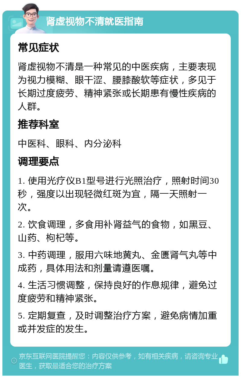 肾虚视物不清就医指南 常见症状 肾虚视物不清是一种常见的中医疾病，主要表现为视力模糊、眼干涩、腰膝酸软等症状，多见于长期过度疲劳、精神紧张或长期患有慢性疾病的人群。 推荐科室 中医科、眼科、内分泌科 调理要点 1. 使用光疗仪B1型号进行光照治疗，照射时间30秒，强度以出现轻微红斑为宜，隔一天照射一次。 2. 饮食调理，多食用补肾益气的食物，如黑豆、山药、枸杞等。 3. 中药调理，服用六味地黄丸、金匮肾气丸等中成药，具体用法和剂量请遵医嘱。 4. 生活习惯调整，保持良好的作息规律，避免过度疲劳和精神紧张。 5. 定期复查，及时调整治疗方案，避免病情加重或并发症的发生。