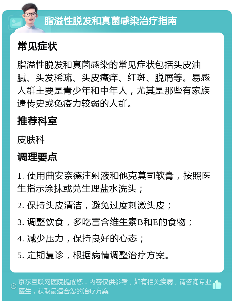 脂溢性脱发和真菌感染治疗指南 常见症状 脂溢性脱发和真菌感染的常见症状包括头皮油腻、头发稀疏、头皮瘙痒、红斑、脱屑等。易感人群主要是青少年和中年人，尤其是那些有家族遗传史或免疫力较弱的人群。 推荐科室 皮肤科 调理要点 1. 使用曲安奈德注射液和他克莫司软膏，按照医生指示涂抹或兑生理盐水洗头； 2. 保持头皮清洁，避免过度刺激头皮； 3. 调整饮食，多吃富含维生素B和E的食物； 4. 减少压力，保持良好的心态； 5. 定期复诊，根据病情调整治疗方案。