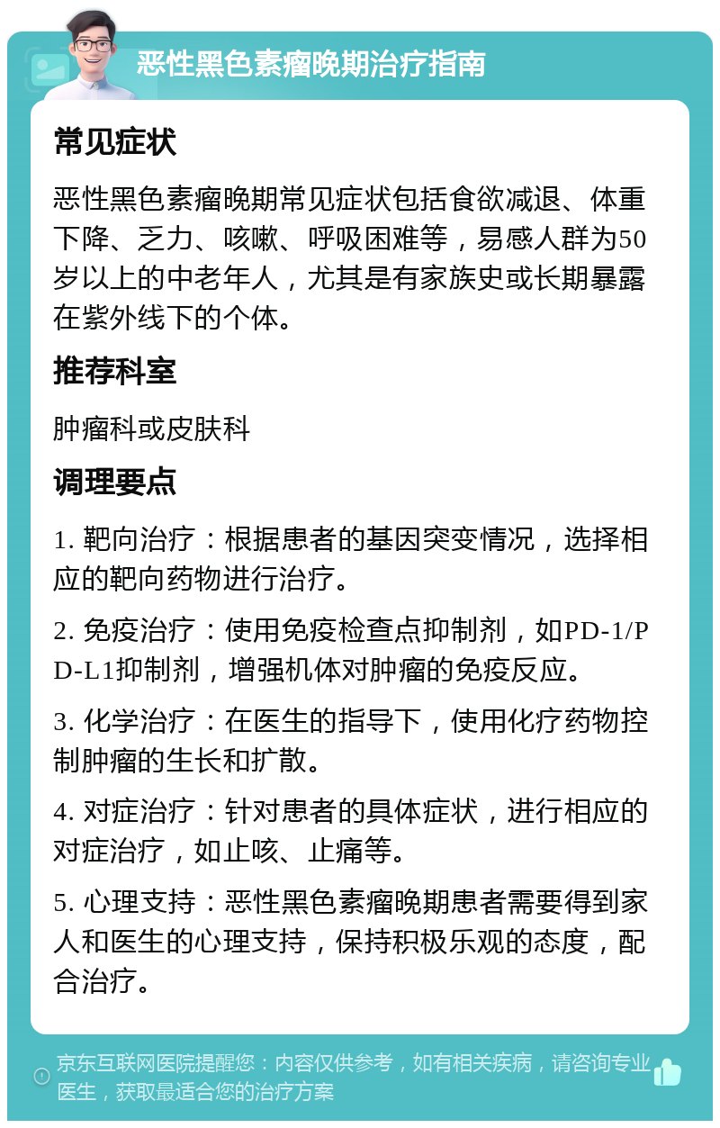 恶性黑色素瘤晚期治疗指南 常见症状 恶性黑色素瘤晚期常见症状包括食欲减退、体重下降、乏力、咳嗽、呼吸困难等，易感人群为50岁以上的中老年人，尤其是有家族史或长期暴露在紫外线下的个体。 推荐科室 肿瘤科或皮肤科 调理要点 1. 靶向治疗：根据患者的基因突变情况，选择相应的靶向药物进行治疗。 2. 免疫治疗：使用免疫检查点抑制剂，如PD-1/PD-L1抑制剂，增强机体对肿瘤的免疫反应。 3. 化学治疗：在医生的指导下，使用化疗药物控制肿瘤的生长和扩散。 4. 对症治疗：针对患者的具体症状，进行相应的对症治疗，如止咳、止痛等。 5. 心理支持：恶性黑色素瘤晚期患者需要得到家人和医生的心理支持，保持积极乐观的态度，配合治疗。