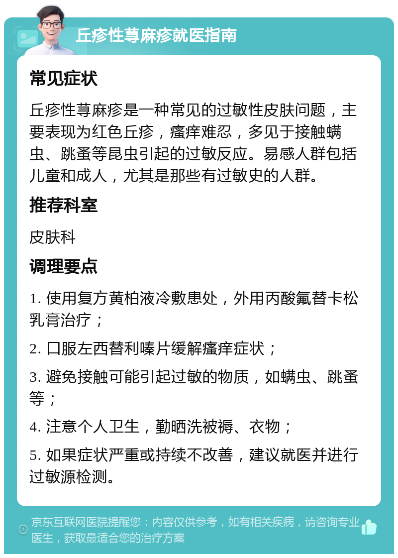 丘疹性荨麻疹就医指南 常见症状 丘疹性荨麻疹是一种常见的过敏性皮肤问题，主要表现为红色丘疹，瘙痒难忍，多见于接触螨虫、跳蚤等昆虫引起的过敏反应。易感人群包括儿童和成人，尤其是那些有过敏史的人群。 推荐科室 皮肤科 调理要点 1. 使用复方黄柏液冷敷患处，外用丙酸氟替卡松乳膏治疗； 2. 口服左西替利嗪片缓解瘙痒症状； 3. 避免接触可能引起过敏的物质，如螨虫、跳蚤等； 4. 注意个人卫生，勤晒洗被褥、衣物； 5. 如果症状严重或持续不改善，建议就医并进行过敏源检测。