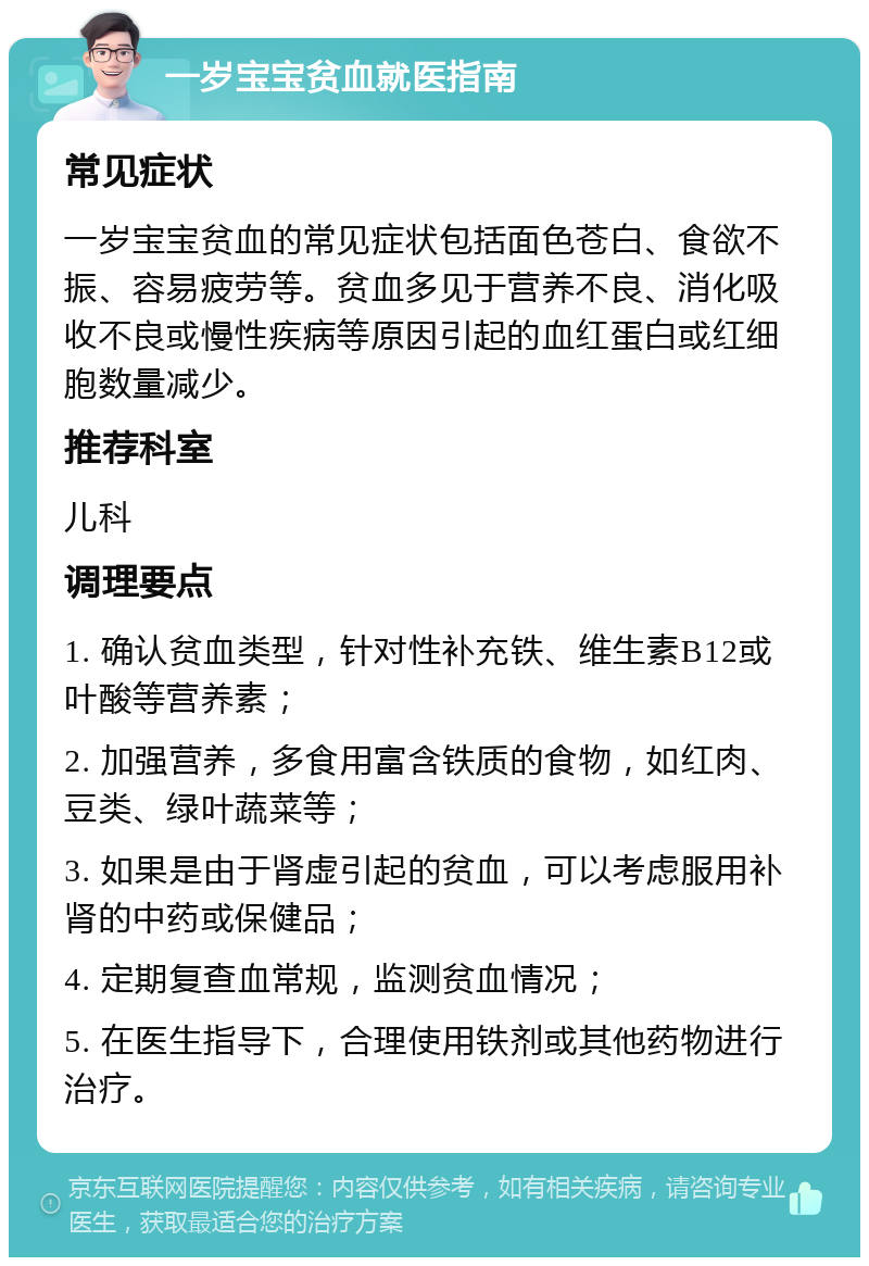 一岁宝宝贫血就医指南 常见症状 一岁宝宝贫血的常见症状包括面色苍白、食欲不振、容易疲劳等。贫血多见于营养不良、消化吸收不良或慢性疾病等原因引起的血红蛋白或红细胞数量减少。 推荐科室 儿科 调理要点 1. 确认贫血类型，针对性补充铁、维生素B12或叶酸等营养素； 2. 加强营养，多食用富含铁质的食物，如红肉、豆类、绿叶蔬菜等； 3. 如果是由于肾虚引起的贫血，可以考虑服用补肾的中药或保健品； 4. 定期复查血常规，监测贫血情况； 5. 在医生指导下，合理使用铁剂或其他药物进行治疗。