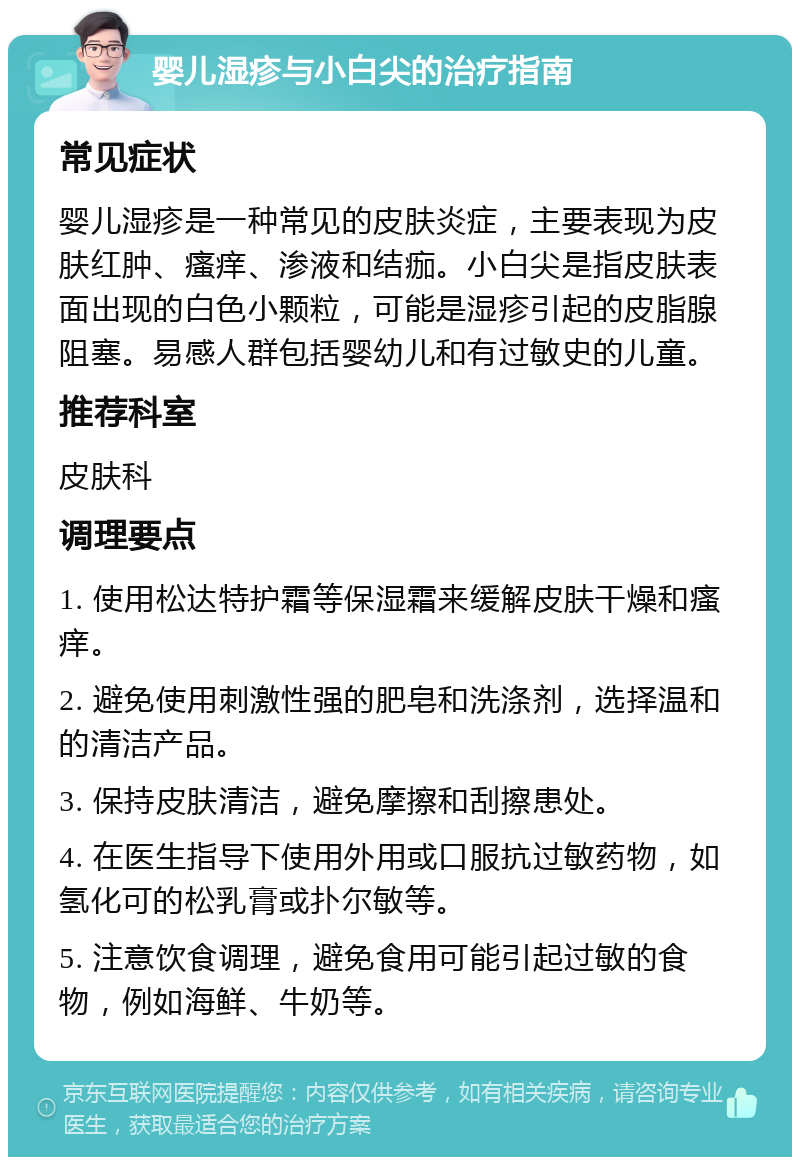 婴儿湿疹与小白尖的治疗指南 常见症状 婴儿湿疹是一种常见的皮肤炎症，主要表现为皮肤红肿、瘙痒、渗液和结痂。小白尖是指皮肤表面出现的白色小颗粒，可能是湿疹引起的皮脂腺阻塞。易感人群包括婴幼儿和有过敏史的儿童。 推荐科室 皮肤科 调理要点 1. 使用松达特护霜等保湿霜来缓解皮肤干燥和瘙痒。 2. 避免使用刺激性强的肥皂和洗涤剂，选择温和的清洁产品。 3. 保持皮肤清洁，避免摩擦和刮擦患处。 4. 在医生指导下使用外用或口服抗过敏药物，如氢化可的松乳膏或扑尔敏等。 5. 注意饮食调理，避免食用可能引起过敏的食物，例如海鲜、牛奶等。