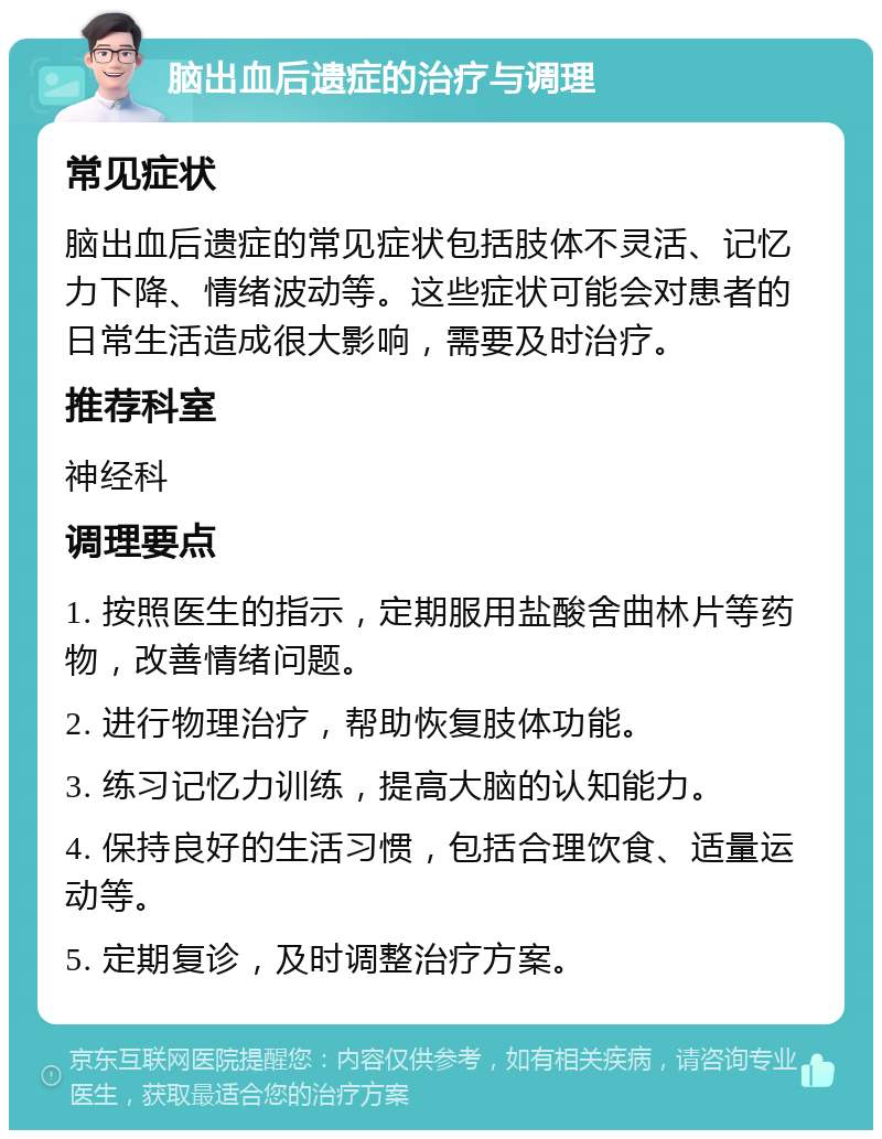 脑出血后遗症的治疗与调理 常见症状 脑出血后遗症的常见症状包括肢体不灵活、记忆力下降、情绪波动等。这些症状可能会对患者的日常生活造成很大影响，需要及时治疗。 推荐科室 神经科 调理要点 1. 按照医生的指示，定期服用盐酸舍曲林片等药物，改善情绪问题。 2. 进行物理治疗，帮助恢复肢体功能。 3. 练习记忆力训练，提高大脑的认知能力。 4. 保持良好的生活习惯，包括合理饮食、适量运动等。 5. 定期复诊，及时调整治疗方案。