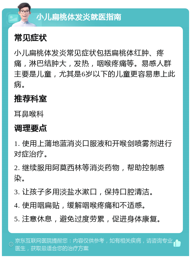 小儿扁桃体发炎就医指南 常见症状 小儿扁桃体发炎常见症状包括扁桃体红肿、疼痛，淋巴结肿大，发热，咽喉疼痛等。易感人群主要是儿童，尤其是6岁以下的儿童更容易患上此病。 推荐科室 耳鼻喉科 调理要点 1. 使用上蒲地蓝消炎口服液和开喉剑喷雾剂进行对症治疗。 2. 继续服用阿莫西林等消炎药物，帮助控制感染。 3. 让孩子多用淡盐水漱口，保持口腔清洁。 4. 使用咽扁贴，缓解咽喉疼痛和不适感。 5. 注意休息，避免过度劳累，促进身体康复。