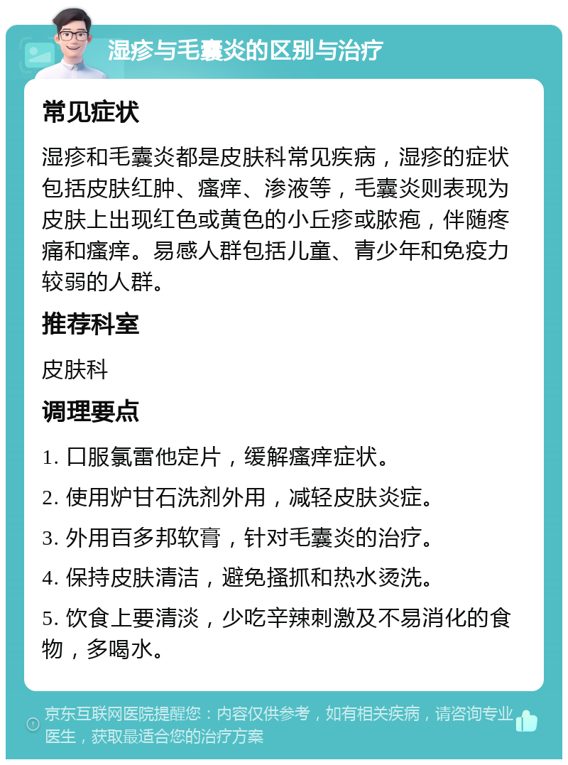 湿疹与毛囊炎的区别与治疗 常见症状 湿疹和毛囊炎都是皮肤科常见疾病，湿疹的症状包括皮肤红肿、瘙痒、渗液等，毛囊炎则表现为皮肤上出现红色或黄色的小丘疹或脓疱，伴随疼痛和瘙痒。易感人群包括儿童、青少年和免疫力较弱的人群。 推荐科室 皮肤科 调理要点 1. 口服氯雷他定片，缓解瘙痒症状。 2. 使用炉甘石洗剂外用，减轻皮肤炎症。 3. 外用百多邦软膏，针对毛囊炎的治疗。 4. 保持皮肤清洁，避免搔抓和热水烫洗。 5. 饮食上要清淡，少吃辛辣刺激及不易消化的食物，多喝水。