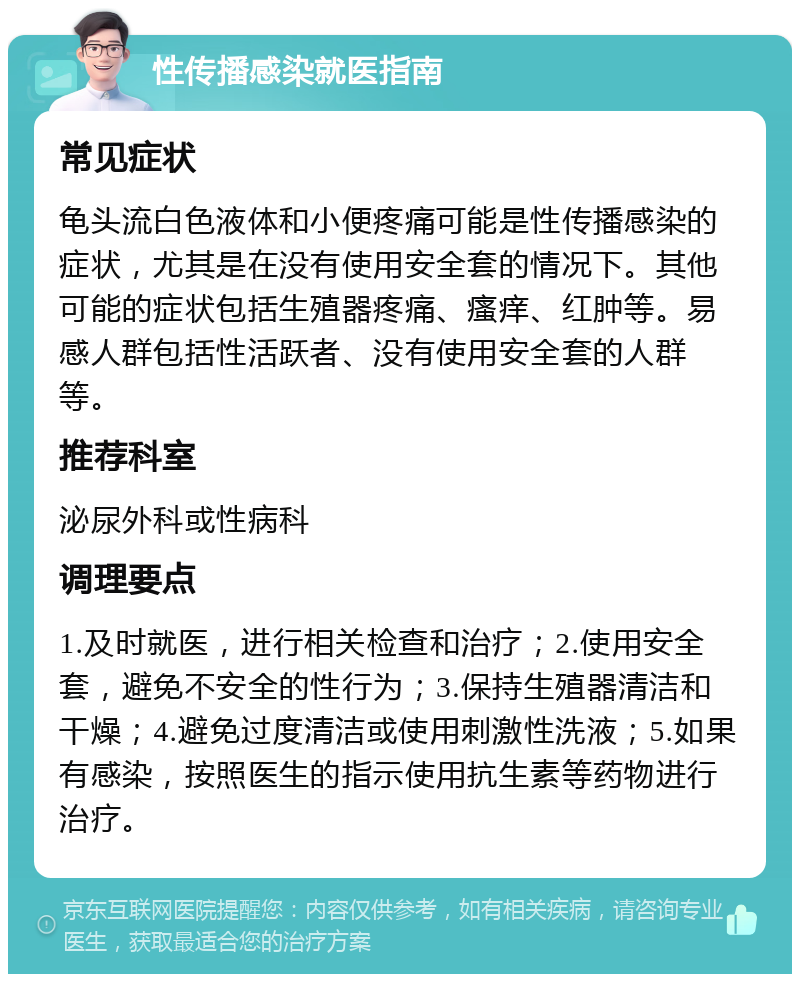 性传播感染就医指南 常见症状 龟头流白色液体和小便疼痛可能是性传播感染的症状，尤其是在没有使用安全套的情况下。其他可能的症状包括生殖器疼痛、瘙痒、红肿等。易感人群包括性活跃者、没有使用安全套的人群等。 推荐科室 泌尿外科或性病科 调理要点 1.及时就医，进行相关检查和治疗；2.使用安全套，避免不安全的性行为；3.保持生殖器清洁和干燥；4.避免过度清洁或使用刺激性洗液；5.如果有感染，按照医生的指示使用抗生素等药物进行治疗。