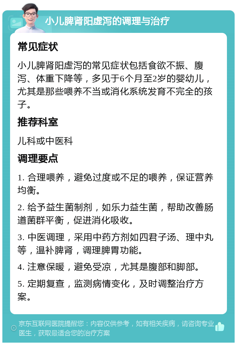 小儿脾肾阳虚泻的调理与治疗 常见症状 小儿脾肾阳虚泻的常见症状包括食欲不振、腹泻、体重下降等，多见于6个月至2岁的婴幼儿，尤其是那些喂养不当或消化系统发育不完全的孩子。 推荐科室 儿科或中医科 调理要点 1. 合理喂养，避免过度或不足的喂养，保证营养均衡。 2. 给予益生菌制剂，如乐力益生菌，帮助改善肠道菌群平衡，促进消化吸收。 3. 中医调理，采用中药方剂如四君子汤、理中丸等，温补脾肾，调理脾胃功能。 4. 注意保暖，避免受凉，尤其是腹部和脚部。 5. 定期复查，监测病情变化，及时调整治疗方案。