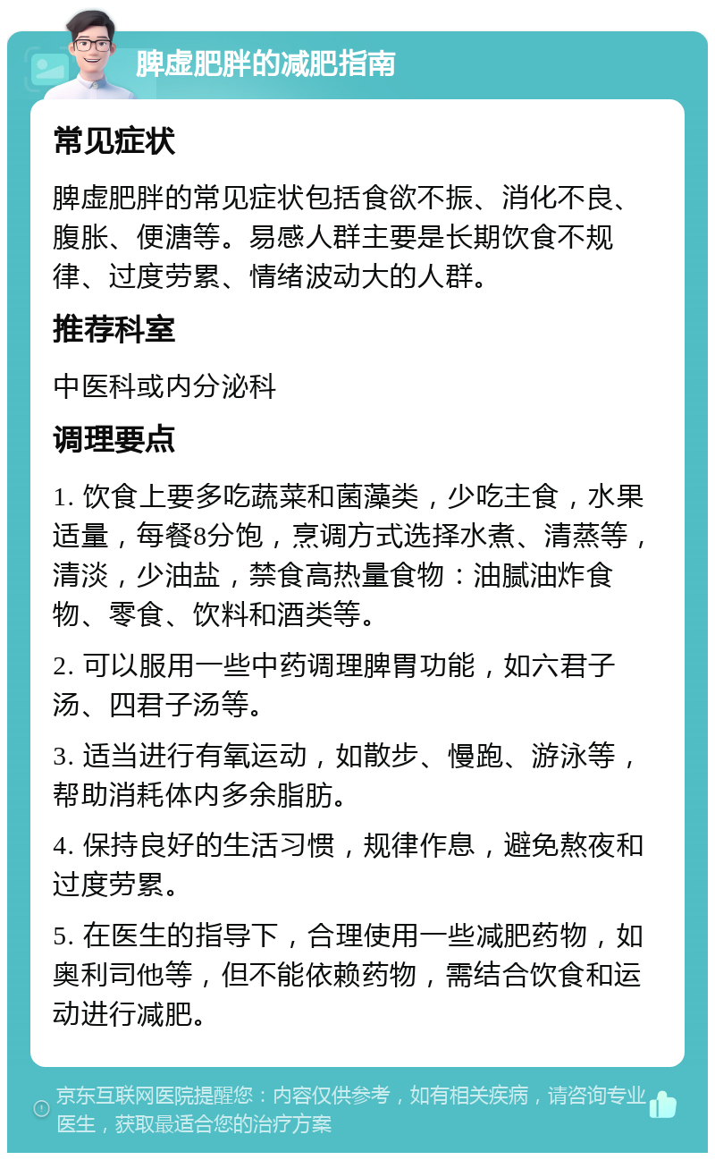 脾虚肥胖的减肥指南 常见症状 脾虚肥胖的常见症状包括食欲不振、消化不良、腹胀、便溏等。易感人群主要是长期饮食不规律、过度劳累、情绪波动大的人群。 推荐科室 中医科或内分泌科 调理要点 1. 饮食上要多吃蔬菜和菌藻类，少吃主食，水果适量，每餐8分饱，烹调方式选择水煮、清蒸等，清淡，少油盐，禁食高热量食物：油腻油炸食物、零食、饮料和酒类等。 2. 可以服用一些中药调理脾胃功能，如六君子汤、四君子汤等。 3. 适当进行有氧运动，如散步、慢跑、游泳等，帮助消耗体内多余脂肪。 4. 保持良好的生活习惯，规律作息，避免熬夜和过度劳累。 5. 在医生的指导下，合理使用一些减肥药物，如奥利司他等，但不能依赖药物，需结合饮食和运动进行减肥。