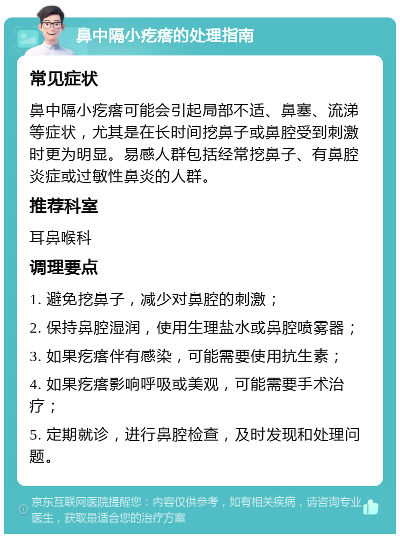 鼻中隔小疙瘩的处理指南 常见症状 鼻中隔小疙瘩可能会引起局部不适、鼻塞、流涕等症状，尤其是在长时间挖鼻子或鼻腔受到刺激时更为明显。易感人群包括经常挖鼻子、有鼻腔炎症或过敏性鼻炎的人群。 推荐科室 耳鼻喉科 调理要点 1. 避免挖鼻子，减少对鼻腔的刺激； 2. 保持鼻腔湿润，使用生理盐水或鼻腔喷雾器； 3. 如果疙瘩伴有感染，可能需要使用抗生素； 4. 如果疙瘩影响呼吸或美观，可能需要手术治疗； 5. 定期就诊，进行鼻腔检查，及时发现和处理问题。