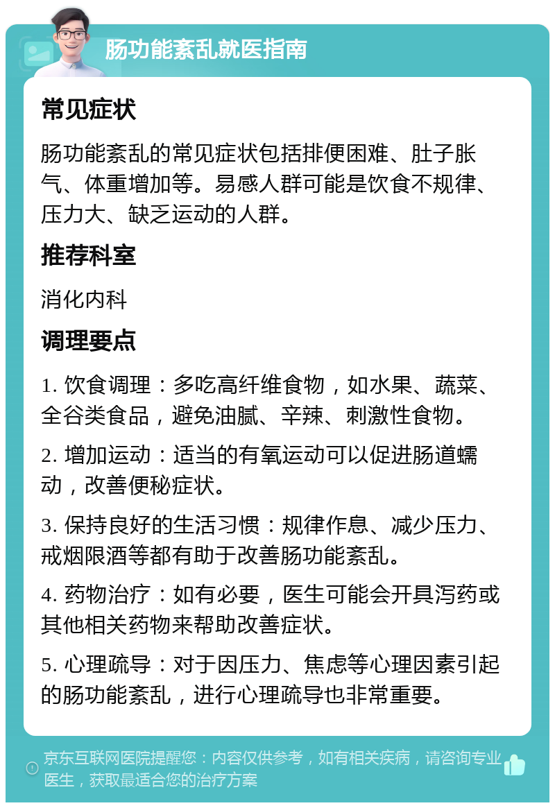 肠功能紊乱就医指南 常见症状 肠功能紊乱的常见症状包括排便困难、肚子胀气、体重增加等。易感人群可能是饮食不规律、压力大、缺乏运动的人群。 推荐科室 消化内科 调理要点 1. 饮食调理：多吃高纤维食物，如水果、蔬菜、全谷类食品，避免油腻、辛辣、刺激性食物。 2. 增加运动：适当的有氧运动可以促进肠道蠕动，改善便秘症状。 3. 保持良好的生活习惯：规律作息、减少压力、戒烟限酒等都有助于改善肠功能紊乱。 4. 药物治疗：如有必要，医生可能会开具泻药或其他相关药物来帮助改善症状。 5. 心理疏导：对于因压力、焦虑等心理因素引起的肠功能紊乱，进行心理疏导也非常重要。