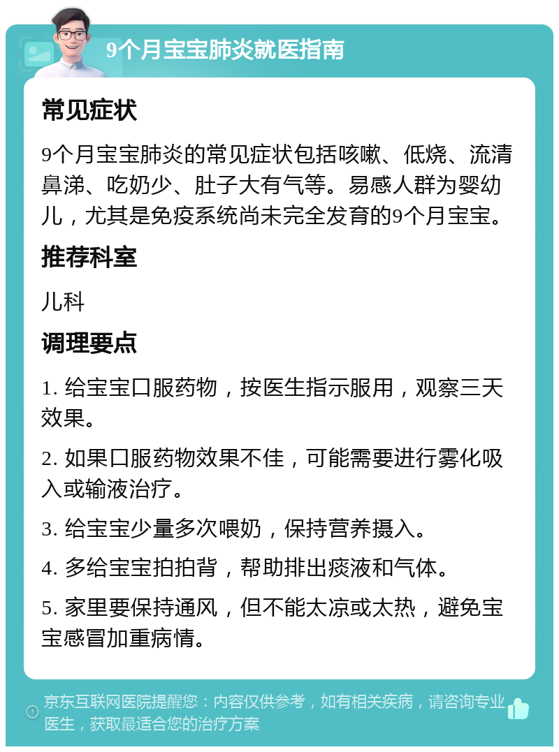 9个月宝宝肺炎就医指南 常见症状 9个月宝宝肺炎的常见症状包括咳嗽、低烧、流清鼻涕、吃奶少、肚子大有气等。易感人群为婴幼儿，尤其是免疫系统尚未完全发育的9个月宝宝。 推荐科室 儿科 调理要点 1. 给宝宝口服药物，按医生指示服用，观察三天效果。 2. 如果口服药物效果不佳，可能需要进行雾化吸入或输液治疗。 3. 给宝宝少量多次喂奶，保持营养摄入。 4. 多给宝宝拍拍背，帮助排出痰液和气体。 5. 家里要保持通风，但不能太凉或太热，避免宝宝感冒加重病情。