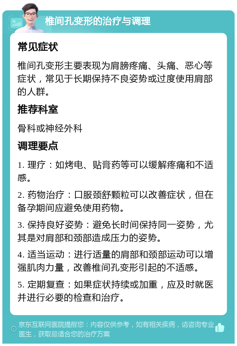 椎间孔变形的治疗与调理 常见症状 椎间孔变形主要表现为肩膀疼痛、头痛、恶心等症状，常见于长期保持不良姿势或过度使用肩部的人群。 推荐科室 骨科或神经外科 调理要点 1. 理疗：如烤电、贴膏药等可以缓解疼痛和不适感。 2. 药物治疗：口服颈舒颗粒可以改善症状，但在备孕期间应避免使用药物。 3. 保持良好姿势：避免长时间保持同一姿势，尤其是对肩部和颈部造成压力的姿势。 4. 适当运动：进行适量的肩部和颈部运动可以增强肌肉力量，改善椎间孔变形引起的不适感。 5. 定期复查：如果症状持续或加重，应及时就医并进行必要的检查和治疗。