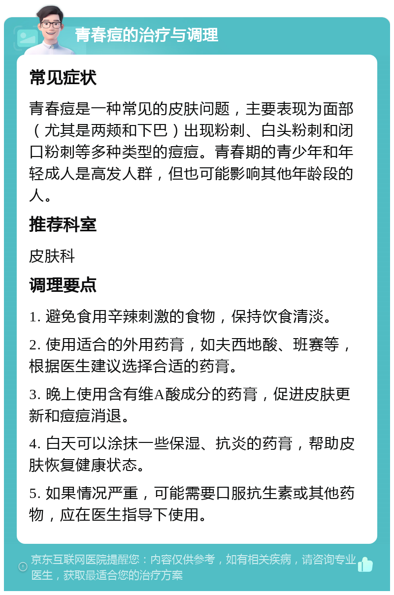 青春痘的治疗与调理 常见症状 青春痘是一种常见的皮肤问题，主要表现为面部（尤其是两颊和下巴）出现粉刺、白头粉刺和闭口粉刺等多种类型的痘痘。青春期的青少年和年轻成人是高发人群，但也可能影响其他年龄段的人。 推荐科室 皮肤科 调理要点 1. 避免食用辛辣刺激的食物，保持饮食清淡。 2. 使用适合的外用药膏，如夫西地酸、班赛等，根据医生建议选择合适的药膏。 3. 晚上使用含有维A酸成分的药膏，促进皮肤更新和痘痘消退。 4. 白天可以涂抹一些保湿、抗炎的药膏，帮助皮肤恢复健康状态。 5. 如果情况严重，可能需要口服抗生素或其他药物，应在医生指导下使用。