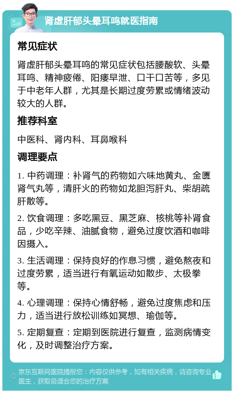 肾虚肝郁头晕耳鸣就医指南 常见症状 肾虚肝郁头晕耳鸣的常见症状包括腰酸软、头晕耳鸣、精神疲倦、阳痿早泄、口干口苦等，多见于中老年人群，尤其是长期过度劳累或情绪波动较大的人群。 推荐科室 中医科、肾内科、耳鼻喉科 调理要点 1. 中药调理：补肾气的药物如六味地黄丸、金匮肾气丸等，清肝火的药物如龙胆泻肝丸、柴胡疏肝散等。 2. 饮食调理：多吃黑豆、黑芝麻、核桃等补肾食品，少吃辛辣、油腻食物，避免过度饮酒和咖啡因摄入。 3. 生活调理：保持良好的作息习惯，避免熬夜和过度劳累，适当进行有氧运动如散步、太极拳等。 4. 心理调理：保持心情舒畅，避免过度焦虑和压力，适当进行放松训练如冥想、瑜伽等。 5. 定期复查：定期到医院进行复查，监测病情变化，及时调整治疗方案。