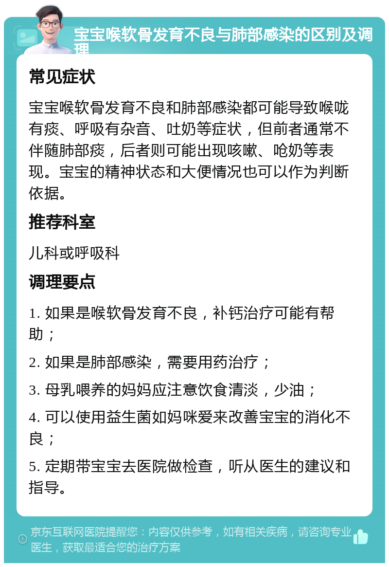 宝宝喉软骨发育不良与肺部感染的区别及调理 常见症状 宝宝喉软骨发育不良和肺部感染都可能导致喉咙有痰、呼吸有杂音、吐奶等症状，但前者通常不伴随肺部痰，后者则可能出现咳嗽、呛奶等表现。宝宝的精神状态和大便情况也可以作为判断依据。 推荐科室 儿科或呼吸科 调理要点 1. 如果是喉软骨发育不良，补钙治疗可能有帮助； 2. 如果是肺部感染，需要用药治疗； 3. 母乳喂养的妈妈应注意饮食清淡，少油； 4. 可以使用益生菌如妈咪爱来改善宝宝的消化不良； 5. 定期带宝宝去医院做检查，听从医生的建议和指导。