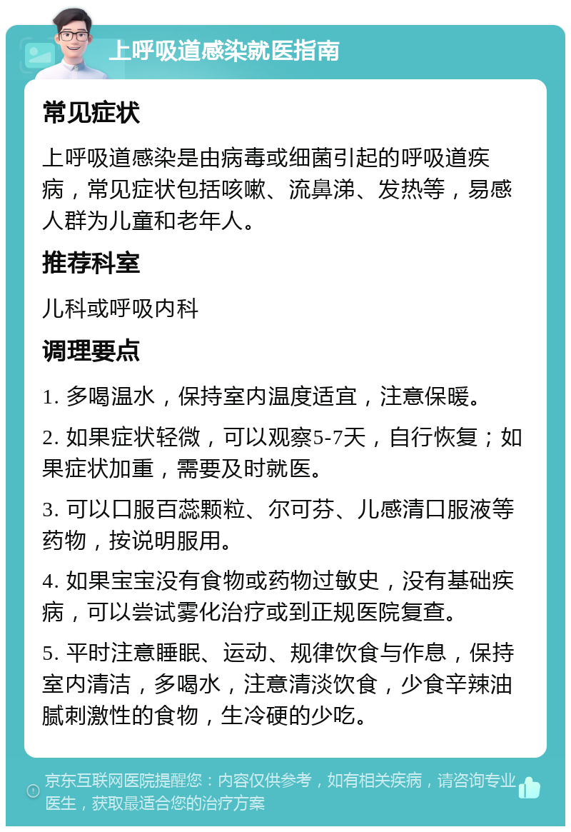 上呼吸道感染就医指南 常见症状 上呼吸道感染是由病毒或细菌引起的呼吸道疾病，常见症状包括咳嗽、流鼻涕、发热等，易感人群为儿童和老年人。 推荐科室 儿科或呼吸内科 调理要点 1. 多喝温水，保持室内温度适宜，注意保暖。 2. 如果症状轻微，可以观察5-7天，自行恢复；如果症状加重，需要及时就医。 3. 可以口服百蕊颗粒、尔可芬、儿感清口服液等药物，按说明服用。 4. 如果宝宝没有食物或药物过敏史，没有基础疾病，可以尝试雾化治疗或到正规医院复查。 5. 平时注意睡眠、运动、规律饮食与作息，保持室内清洁，多喝水，注意清淡饮食，少食辛辣油腻刺激性的食物，生冷硬的少吃。