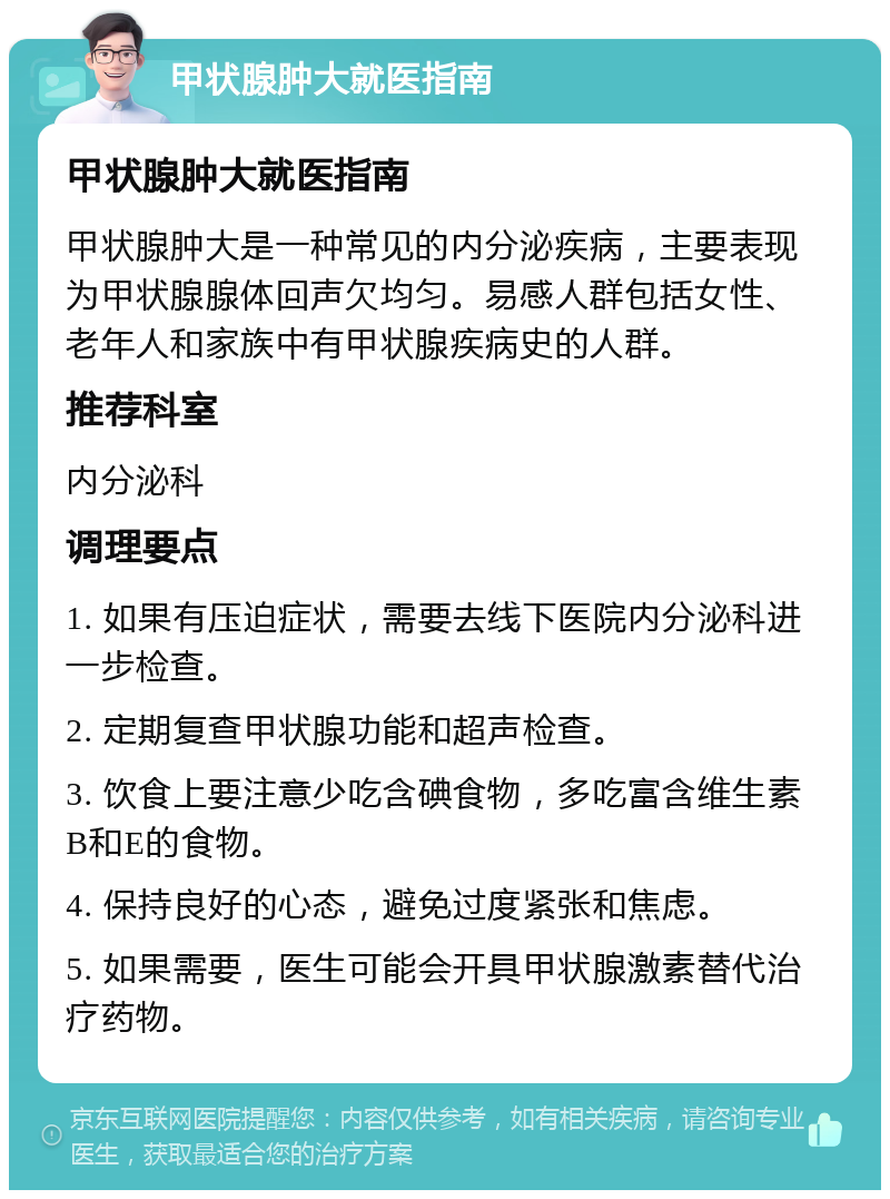 甲状腺肿大就医指南 甲状腺肿大就医指南 甲状腺肿大是一种常见的内分泌疾病，主要表现为甲状腺腺体回声欠均匀。易感人群包括女性、老年人和家族中有甲状腺疾病史的人群。 推荐科室 内分泌科 调理要点 1. 如果有压迫症状，需要去线下医院内分泌科进一步检查。 2. 定期复查甲状腺功能和超声检查。 3. 饮食上要注意少吃含碘食物，多吃富含维生素B和E的食物。 4. 保持良好的心态，避免过度紧张和焦虑。 5. 如果需要，医生可能会开具甲状腺激素替代治疗药物。