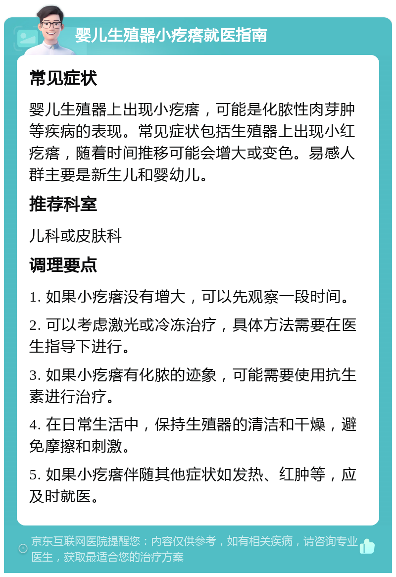 婴儿生殖器小疙瘩就医指南 常见症状 婴儿生殖器上出现小疙瘩，可能是化脓性肉芽肿等疾病的表现。常见症状包括生殖器上出现小红疙瘩，随着时间推移可能会增大或变色。易感人群主要是新生儿和婴幼儿。 推荐科室 儿科或皮肤科 调理要点 1. 如果小疙瘩没有增大，可以先观察一段时间。 2. 可以考虑激光或冷冻治疗，具体方法需要在医生指导下进行。 3. 如果小疙瘩有化脓的迹象，可能需要使用抗生素进行治疗。 4. 在日常生活中，保持生殖器的清洁和干燥，避免摩擦和刺激。 5. 如果小疙瘩伴随其他症状如发热、红肿等，应及时就医。