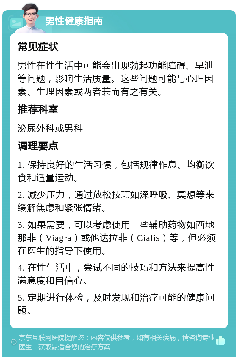 男性健康指南 常见症状 男性在性生活中可能会出现勃起功能障碍、早泄等问题，影响生活质量。这些问题可能与心理因素、生理因素或两者兼而有之有关。 推荐科室 泌尿外科或男科 调理要点 1. 保持良好的生活习惯，包括规律作息、均衡饮食和适量运动。 2. 减少压力，通过放松技巧如深呼吸、冥想等来缓解焦虑和紧张情绪。 3. 如果需要，可以考虑使用一些辅助药物如西地那非（Viagra）或他达拉非（Cialis）等，但必须在医生的指导下使用。 4. 在性生活中，尝试不同的技巧和方法来提高性满意度和自信心。 5. 定期进行体检，及时发现和治疗可能的健康问题。