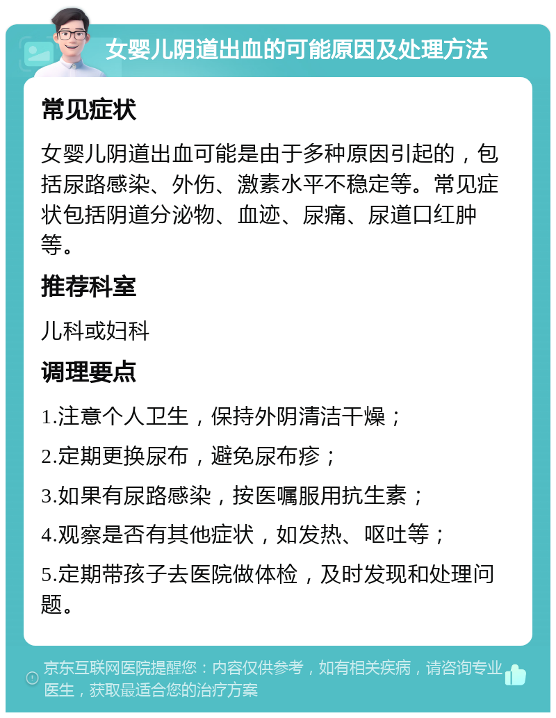 女婴儿阴道出血的可能原因及处理方法 常见症状 女婴儿阴道出血可能是由于多种原因引起的，包括尿路感染、外伤、激素水平不稳定等。常见症状包括阴道分泌物、血迹、尿痛、尿道口红肿等。 推荐科室 儿科或妇科 调理要点 1.注意个人卫生，保持外阴清洁干燥； 2.定期更换尿布，避免尿布疹； 3.如果有尿路感染，按医嘱服用抗生素； 4.观察是否有其他症状，如发热、呕吐等； 5.定期带孩子去医院做体检，及时发现和处理问题。