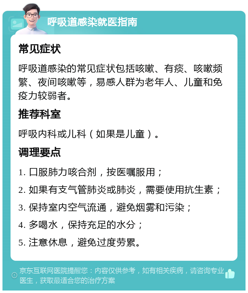 呼吸道感染就医指南 常见症状 呼吸道感染的常见症状包括咳嗽、有痰、咳嗽频繁、夜间咳嗽等，易感人群为老年人、儿童和免疫力较弱者。 推荐科室 呼吸内科或儿科（如果是儿童）。 调理要点 1. 口服肺力咳合剂，按医嘱服用； 2. 如果有支气管肺炎或肺炎，需要使用抗生素； 3. 保持室内空气流通，避免烟雾和污染； 4. 多喝水，保持充足的水分； 5. 注意休息，避免过度劳累。