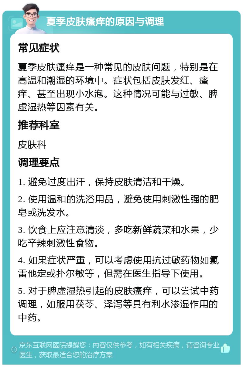 夏季皮肤瘙痒的原因与调理 常见症状 夏季皮肤瘙痒是一种常见的皮肤问题，特别是在高温和潮湿的环境中。症状包括皮肤发红、瘙痒、甚至出现小水泡。这种情况可能与过敏、脾虚湿热等因素有关。 推荐科室 皮肤科 调理要点 1. 避免过度出汗，保持皮肤清洁和干燥。 2. 使用温和的洗浴用品，避免使用刺激性强的肥皂或洗发水。 3. 饮食上应注意清淡，多吃新鲜蔬菜和水果，少吃辛辣刺激性食物。 4. 如果症状严重，可以考虑使用抗过敏药物如氯雷他定或扑尔敏等，但需在医生指导下使用。 5. 对于脾虚湿热引起的皮肤瘙痒，可以尝试中药调理，如服用茯苓、泽泻等具有利水渗湿作用的中药。