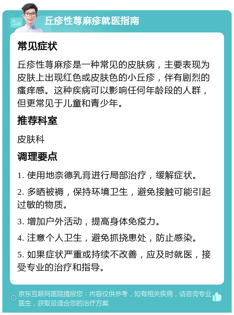 丘疹性荨麻疹就医指南 常见症状 丘疹性荨麻疹是一种常见的皮肤病，主要表现为皮肤上出现红色或皮肤色的小丘疹，伴有剧烈的瘙痒感。这种疾病可以影响任何年龄段的人群，但更常见于儿童和青少年。 推荐科室 皮肤科 调理要点 1. 使用地奈德乳膏进行局部治疗，缓解症状。 2. 多晒被褥，保持环境卫生，避免接触可能引起过敏的物质。 3. 增加户外活动，提高身体免疫力。 4. 注意个人卫生，避免抓挠患处，防止感染。 5. 如果症状严重或持续不改善，应及时就医，接受专业的治疗和指导。