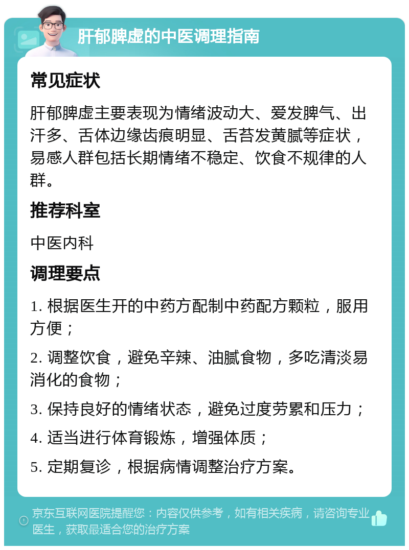 肝郁脾虚的中医调理指南 常见症状 肝郁脾虚主要表现为情绪波动大、爱发脾气、出汗多、舌体边缘齿痕明显、舌苔发黄腻等症状，易感人群包括长期情绪不稳定、饮食不规律的人群。 推荐科室 中医内科 调理要点 1. 根据医生开的中药方配制中药配方颗粒，服用方便； 2. 调整饮食，避免辛辣、油腻食物，多吃清淡易消化的食物； 3. 保持良好的情绪状态，避免过度劳累和压力； 4. 适当进行体育锻炼，增强体质； 5. 定期复诊，根据病情调整治疗方案。