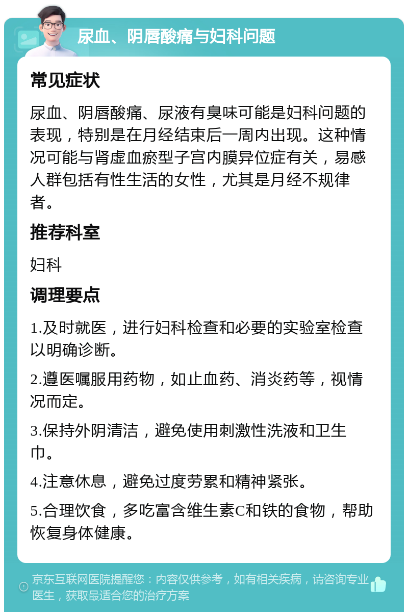 尿血、阴唇酸痛与妇科问题 常见症状 尿血、阴唇酸痛、尿液有臭味可能是妇科问题的表现，特别是在月经结束后一周内出现。这种情况可能与肾虚血瘀型子宫内膜异位症有关，易感人群包括有性生活的女性，尤其是月经不规律者。 推荐科室 妇科 调理要点 1.及时就医，进行妇科检查和必要的实验室检查以明确诊断。 2.遵医嘱服用药物，如止血药、消炎药等，视情况而定。 3.保持外阴清洁，避免使用刺激性洗液和卫生巾。 4.注意休息，避免过度劳累和精神紧张。 5.合理饮食，多吃富含维生素C和铁的食物，帮助恢复身体健康。