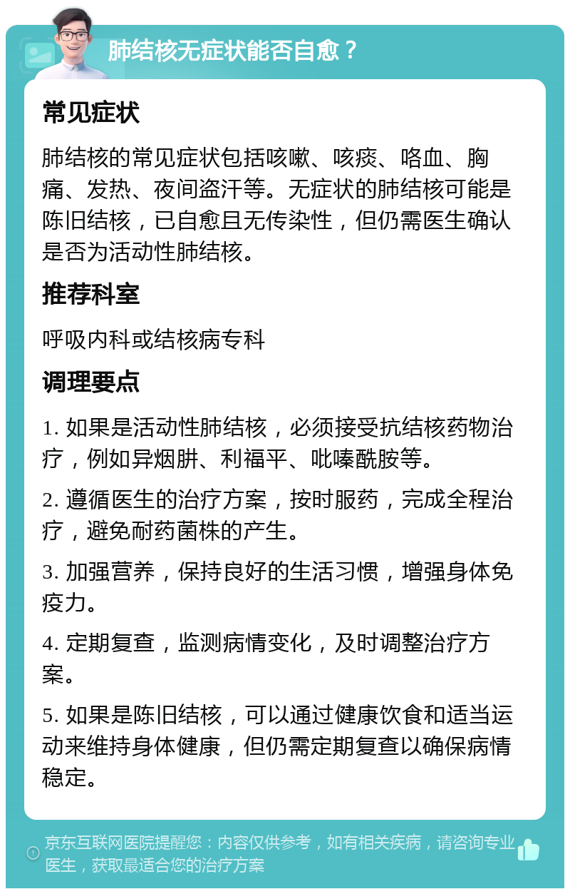 肺结核无症状能否自愈？ 常见症状 肺结核的常见症状包括咳嗽、咳痰、咯血、胸痛、发热、夜间盗汗等。无症状的肺结核可能是陈旧结核，已自愈且无传染性，但仍需医生确认是否为活动性肺结核。 推荐科室 呼吸内科或结核病专科 调理要点 1. 如果是活动性肺结核，必须接受抗结核药物治疗，例如异烟肼、利福平、吡嗪酰胺等。 2. 遵循医生的治疗方案，按时服药，完成全程治疗，避免耐药菌株的产生。 3. 加强营养，保持良好的生活习惯，增强身体免疫力。 4. 定期复查，监测病情变化，及时调整治疗方案。 5. 如果是陈旧结核，可以通过健康饮食和适当运动来维持身体健康，但仍需定期复查以确保病情稳定。