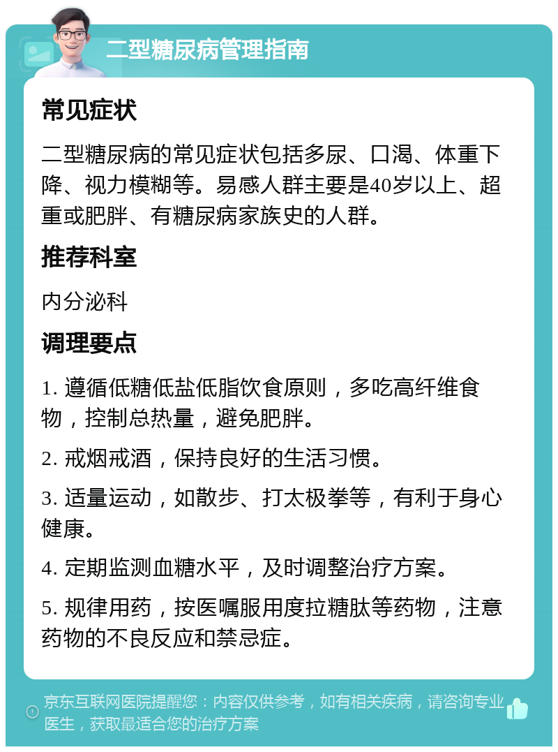 二型糖尿病管理指南 常见症状 二型糖尿病的常见症状包括多尿、口渴、体重下降、视力模糊等。易感人群主要是40岁以上、超重或肥胖、有糖尿病家族史的人群。 推荐科室 内分泌科 调理要点 1. 遵循低糖低盐低脂饮食原则，多吃高纤维食物，控制总热量，避免肥胖。 2. 戒烟戒酒，保持良好的生活习惯。 3. 适量运动，如散步、打太极拳等，有利于身心健康。 4. 定期监测血糖水平，及时调整治疗方案。 5. 规律用药，按医嘱服用度拉糖肽等药物，注意药物的不良反应和禁忌症。