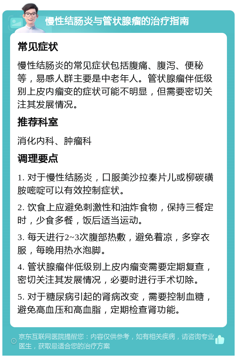 慢性结肠炎与管状腺瘤的治疗指南 常见症状 慢性结肠炎的常见症状包括腹痛、腹泻、便秘等，易感人群主要是中老年人。管状腺瘤伴低级别上皮内瘤变的症状可能不明显，但需要密切关注其发展情况。 推荐科室 消化内科、肿瘤科 调理要点 1. 对于慢性结肠炎，口服美沙拉秦片儿或柳碳磺胺嘧啶可以有效控制症状。 2. 饮食上应避免刺激性和油炸食物，保持三餐定时，少食多餐，饭后适当运动。 3. 每天进行2~3次腹部热敷，避免着凉，多穿衣服，每晚用热水泡脚。 4. 管状腺瘤伴低级别上皮内瘤变需要定期复查，密切关注其发展情况，必要时进行手术切除。 5. 对于糖尿病引起的肾病改变，需要控制血糖，避免高血压和高血脂，定期检查肾功能。