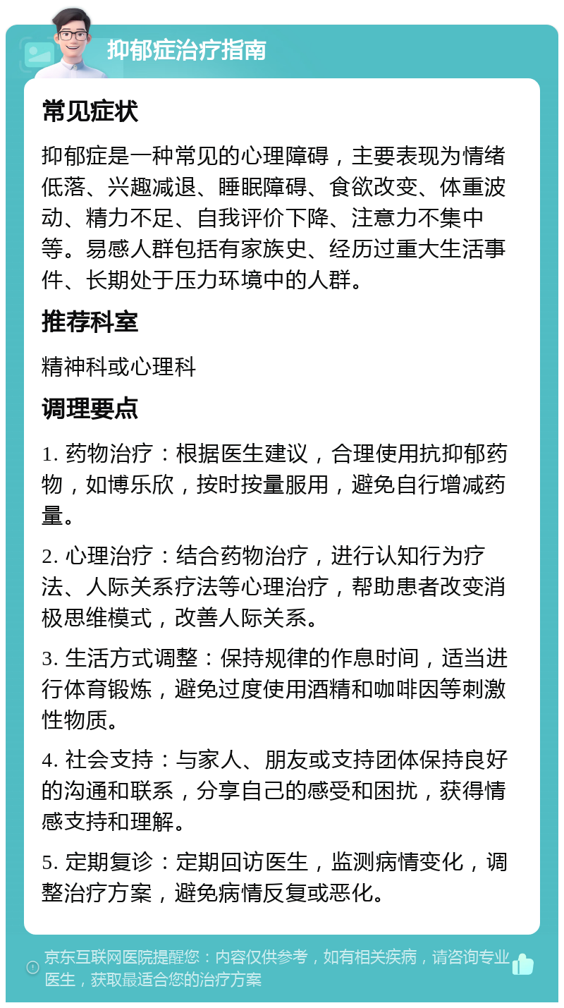 抑郁症治疗指南 常见症状 抑郁症是一种常见的心理障碍，主要表现为情绪低落、兴趣减退、睡眠障碍、食欲改变、体重波动、精力不足、自我评价下降、注意力不集中等。易感人群包括有家族史、经历过重大生活事件、长期处于压力环境中的人群。 推荐科室 精神科或心理科 调理要点 1. 药物治疗：根据医生建议，合理使用抗抑郁药物，如博乐欣，按时按量服用，避免自行增减药量。 2. 心理治疗：结合药物治疗，进行认知行为疗法、人际关系疗法等心理治疗，帮助患者改变消极思维模式，改善人际关系。 3. 生活方式调整：保持规律的作息时间，适当进行体育锻炼，避免过度使用酒精和咖啡因等刺激性物质。 4. 社会支持：与家人、朋友或支持团体保持良好的沟通和联系，分享自己的感受和困扰，获得情感支持和理解。 5. 定期复诊：定期回访医生，监测病情变化，调整治疗方案，避免病情反复或恶化。