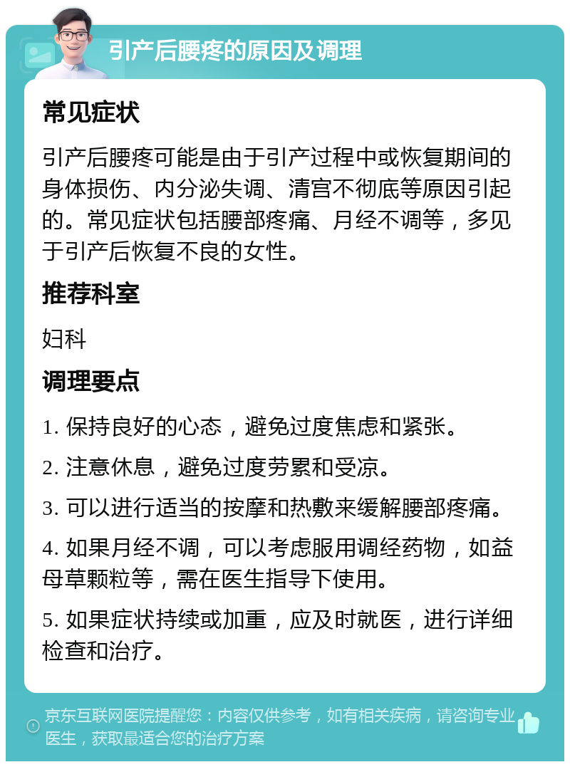 引产后腰疼的原因及调理 常见症状 引产后腰疼可能是由于引产过程中或恢复期间的身体损伤、内分泌失调、清宫不彻底等原因引起的。常见症状包括腰部疼痛、月经不调等，多见于引产后恢复不良的女性。 推荐科室 妇科 调理要点 1. 保持良好的心态，避免过度焦虑和紧张。 2. 注意休息，避免过度劳累和受凉。 3. 可以进行适当的按摩和热敷来缓解腰部疼痛。 4. 如果月经不调，可以考虑服用调经药物，如益母草颗粒等，需在医生指导下使用。 5. 如果症状持续或加重，应及时就医，进行详细检查和治疗。