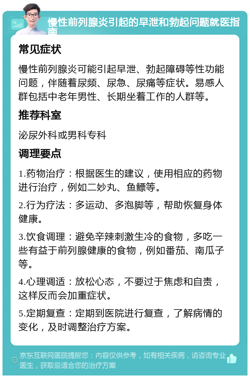 慢性前列腺炎引起的早泄和勃起问题就医指南 常见症状 慢性前列腺炎可能引起早泄、勃起障碍等性功能问题，伴随着尿频、尿急、尿痛等症状。易感人群包括中老年男性、长期坐着工作的人群等。 推荐科室 泌尿外科或男科专科 调理要点 1.药物治疗：根据医生的建议，使用相应的药物进行治疗，例如二妙丸、鱼鳔等。 2.行为疗法：多运动、多泡脚等，帮助恢复身体健康。 3.饮食调理：避免辛辣刺激生冷的食物，多吃一些有益于前列腺健康的食物，例如番茄、南瓜子等。 4.心理调适：放松心态，不要过于焦虑和自责，这样反而会加重症状。 5.定期复查：定期到医院进行复查，了解病情的变化，及时调整治疗方案。