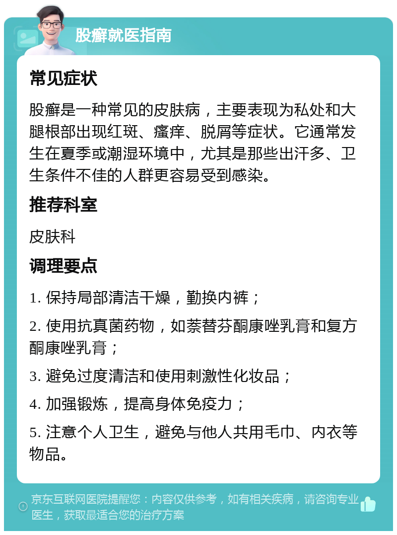 股癣就医指南 常见症状 股癣是一种常见的皮肤病，主要表现为私处和大腿根部出现红斑、瘙痒、脱屑等症状。它通常发生在夏季或潮湿环境中，尤其是那些出汗多、卫生条件不佳的人群更容易受到感染。 推荐科室 皮肤科 调理要点 1. 保持局部清洁干燥，勤换内裤； 2. 使用抗真菌药物，如萘替芬酮康唑乳膏和复方酮康唑乳膏； 3. 避免过度清洁和使用刺激性化妆品； 4. 加强锻炼，提高身体免疫力； 5. 注意个人卫生，避免与他人共用毛巾、内衣等物品。