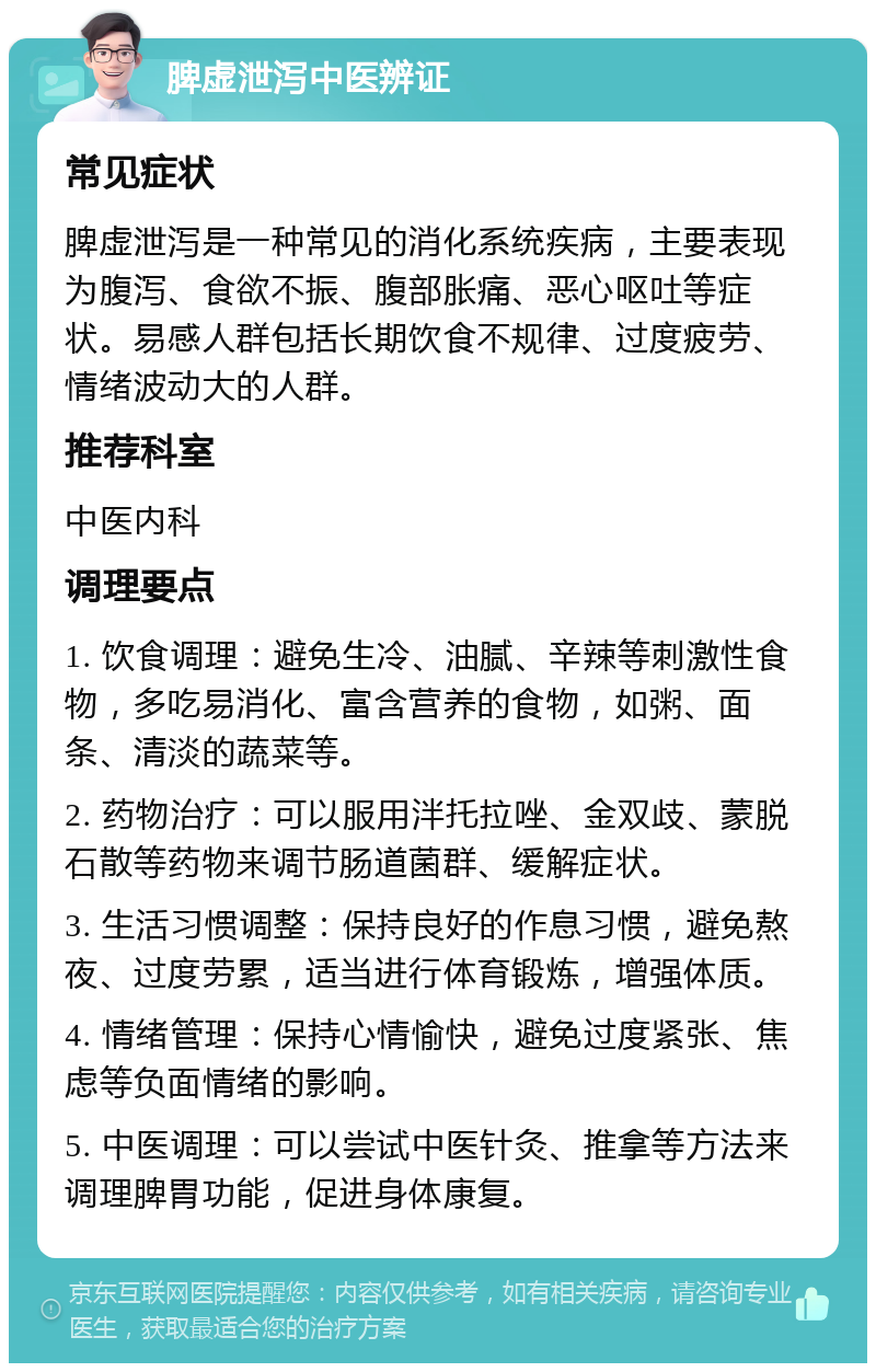 脾虚泄泻中医辨证 常见症状 脾虚泄泻是一种常见的消化系统疾病，主要表现为腹泻、食欲不振、腹部胀痛、恶心呕吐等症状。易感人群包括长期饮食不规律、过度疲劳、情绪波动大的人群。 推荐科室 中医内科 调理要点 1. 饮食调理：避免生冷、油腻、辛辣等刺激性食物，多吃易消化、富含营养的食物，如粥、面条、清淡的蔬菜等。 2. 药物治疗：可以服用泮托拉唑、金双歧、蒙脱石散等药物来调节肠道菌群、缓解症状。 3. 生活习惯调整：保持良好的作息习惯，避免熬夜、过度劳累，适当进行体育锻炼，增强体质。 4. 情绪管理：保持心情愉快，避免过度紧张、焦虑等负面情绪的影响。 5. 中医调理：可以尝试中医针灸、推拿等方法来调理脾胃功能，促进身体康复。