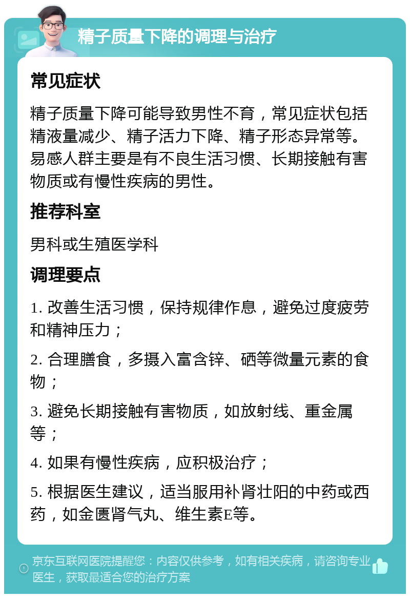 精子质量下降的调理与治疗 常见症状 精子质量下降可能导致男性不育，常见症状包括精液量减少、精子活力下降、精子形态异常等。易感人群主要是有不良生活习惯、长期接触有害物质或有慢性疾病的男性。 推荐科室 男科或生殖医学科 调理要点 1. 改善生活习惯，保持规律作息，避免过度疲劳和精神压力； 2. 合理膳食，多摄入富含锌、硒等微量元素的食物； 3. 避免长期接触有害物质，如放射线、重金属等； 4. 如果有慢性疾病，应积极治疗； 5. 根据医生建议，适当服用补肾壮阳的中药或西药，如金匮肾气丸、维生素E等。