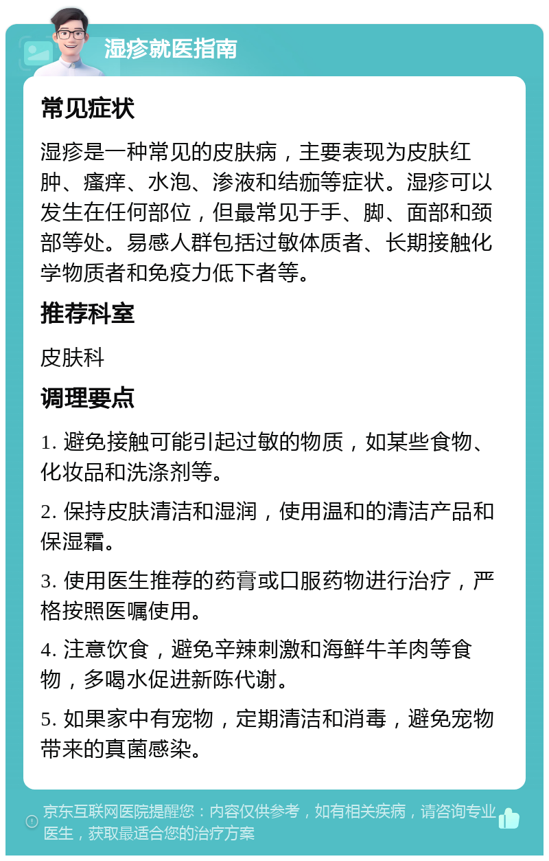 湿疹就医指南 常见症状 湿疹是一种常见的皮肤病，主要表现为皮肤红肿、瘙痒、水泡、渗液和结痂等症状。湿疹可以发生在任何部位，但最常见于手、脚、面部和颈部等处。易感人群包括过敏体质者、长期接触化学物质者和免疫力低下者等。 推荐科室 皮肤科 调理要点 1. 避免接触可能引起过敏的物质，如某些食物、化妆品和洗涤剂等。 2. 保持皮肤清洁和湿润，使用温和的清洁产品和保湿霜。 3. 使用医生推荐的药膏或口服药物进行治疗，严格按照医嘱使用。 4. 注意饮食，避免辛辣刺激和海鲜牛羊肉等食物，多喝水促进新陈代谢。 5. 如果家中有宠物，定期清洁和消毒，避免宠物带来的真菌感染。