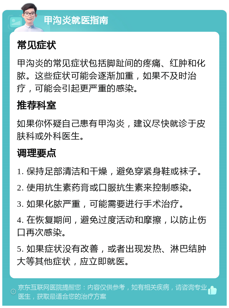 甲沟炎就医指南 常见症状 甲沟炎的常见症状包括脚趾间的疼痛、红肿和化脓。这些症状可能会逐渐加重，如果不及时治疗，可能会引起更严重的感染。 推荐科室 如果你怀疑自己患有甲沟炎，建议尽快就诊于皮肤科或外科医生。 调理要点 1. 保持足部清洁和干燥，避免穿紧身鞋或袜子。 2. 使用抗生素药膏或口服抗生素来控制感染。 3. 如果化脓严重，可能需要进行手术治疗。 4. 在恢复期间，避免过度活动和摩擦，以防止伤口再次感染。 5. 如果症状没有改善，或者出现发热、淋巴结肿大等其他症状，应立即就医。