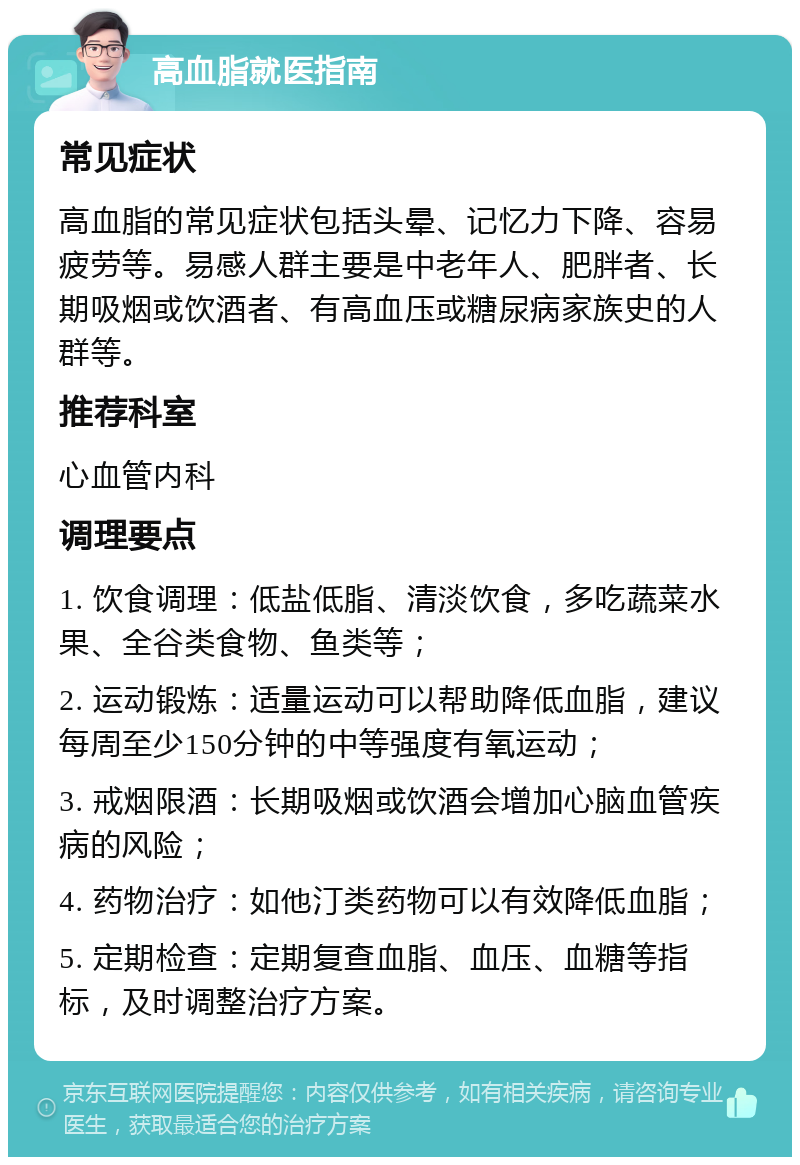 高血脂就医指南 常见症状 高血脂的常见症状包括头晕、记忆力下降、容易疲劳等。易感人群主要是中老年人、肥胖者、长期吸烟或饮酒者、有高血压或糖尿病家族史的人群等。 推荐科室 心血管内科 调理要点 1. 饮食调理：低盐低脂、清淡饮食，多吃蔬菜水果、全谷类食物、鱼类等； 2. 运动锻炼：适量运动可以帮助降低血脂，建议每周至少150分钟的中等强度有氧运动； 3. 戒烟限酒：长期吸烟或饮酒会增加心脑血管疾病的风险； 4. 药物治疗：如他汀类药物可以有效降低血脂； 5. 定期检查：定期复查血脂、血压、血糖等指标，及时调整治疗方案。