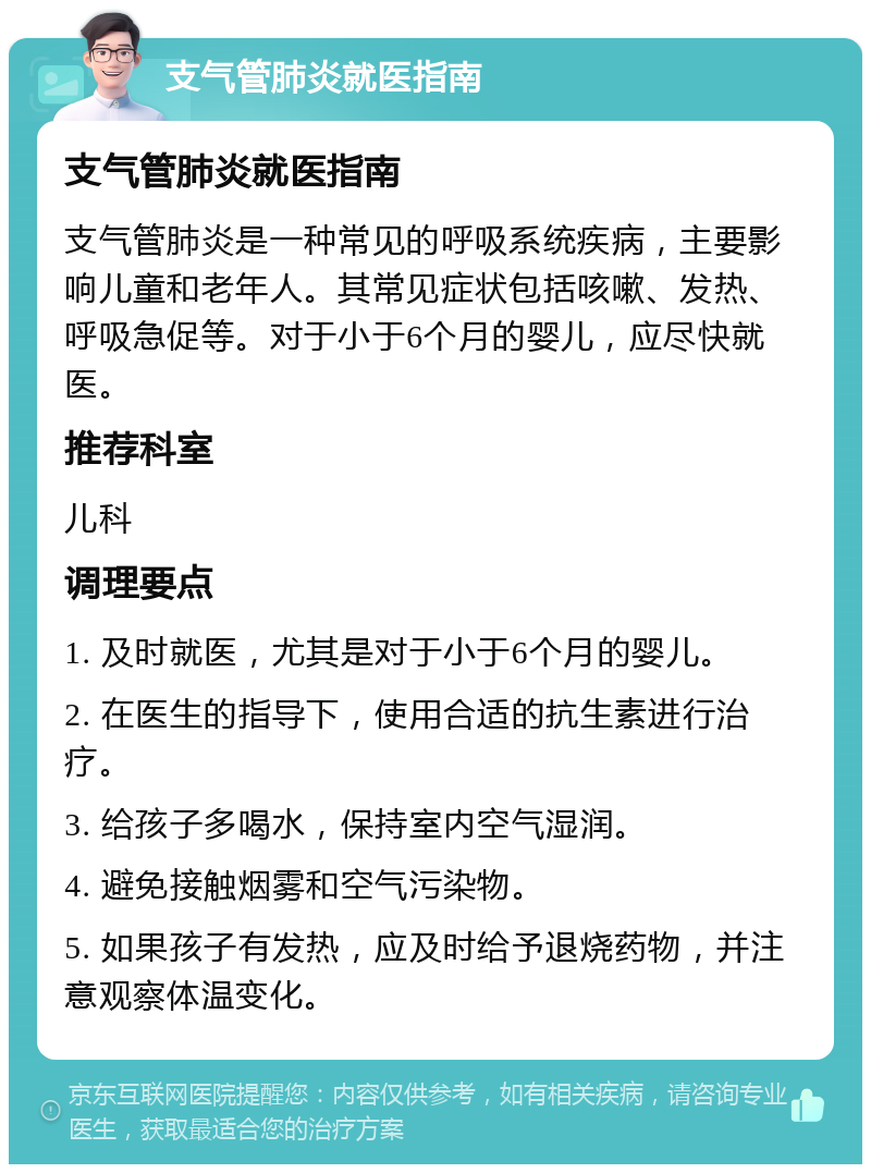 支气管肺炎就医指南 支气管肺炎就医指南 支气管肺炎是一种常见的呼吸系统疾病，主要影响儿童和老年人。其常见症状包括咳嗽、发热、呼吸急促等。对于小于6个月的婴儿，应尽快就医。 推荐科室 儿科 调理要点 1. 及时就医，尤其是对于小于6个月的婴儿。 2. 在医生的指导下，使用合适的抗生素进行治疗。 3. 给孩子多喝水，保持室内空气湿润。 4. 避免接触烟雾和空气污染物。 5. 如果孩子有发热，应及时给予退烧药物，并注意观察体温变化。