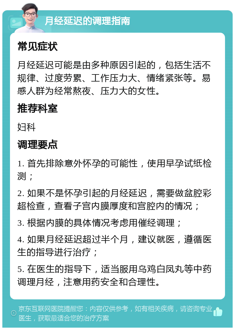 月经延迟的调理指南 常见症状 月经延迟可能是由多种原因引起的，包括生活不规律、过度劳累、工作压力大、情绪紧张等。易感人群为经常熬夜、压力大的女性。 推荐科室 妇科 调理要点 1. 首先排除意外怀孕的可能性，使用早孕试纸检测； 2. 如果不是怀孕引起的月经延迟，需要做盆腔彩超检查，查看子宫内膜厚度和宫腔内的情况； 3. 根据内膜的具体情况考虑用催经调理； 4. 如果月经延迟超过半个月，建议就医，遵循医生的指导进行治疗； 5. 在医生的指导下，适当服用乌鸡白凤丸等中药调理月经，注意用药安全和合理性。