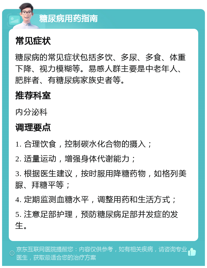 糖尿病用药指南 常见症状 糖尿病的常见症状包括多饮、多尿、多食、体重下降、视力模糊等。易感人群主要是中老年人、肥胖者、有糖尿病家族史者等。 推荐科室 内分泌科 调理要点 1. 合理饮食，控制碳水化合物的摄入； 2. 适量运动，增强身体代谢能力； 3. 根据医生建议，按时服用降糖药物，如格列美脲、拜糖平等； 4. 定期监测血糖水平，调整用药和生活方式； 5. 注意足部护理，预防糖尿病足部并发症的发生。